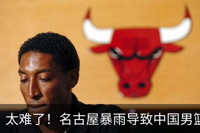 太难了！名古屋暴雨导致中国男篮全队到停车场避难，训练毫无保障